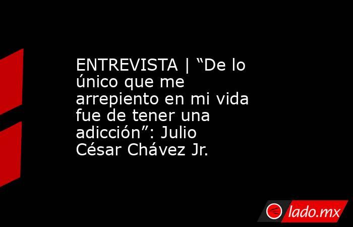 ENTREVISTA | “De lo único que me arrepiento en mi vida fue de tener una adicción”: Julio César Chávez Jr.. Noticias en tiempo real