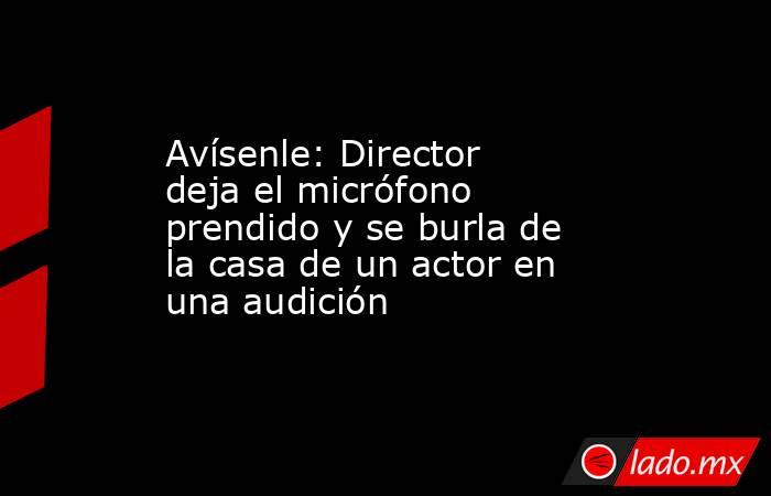 Avísenle: Director deja el micrófono prendido y se burla de la casa de un actor en una audición. Noticias en tiempo real