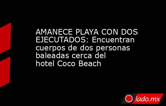 AMANECE PLAYA CON DOS EJECUTADOS: Encuentran cuerpos de dos personas baleadas cerca del hotel Coco Beach. Noticias en tiempo real