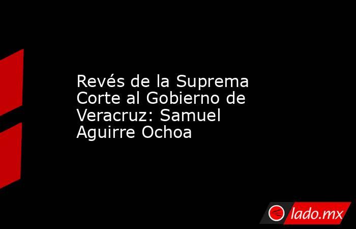 Revés de la Suprema Corte al Gobierno de Veracruz: Samuel Aguirre Ochoa. Noticias en tiempo real