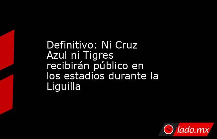 Definitivo: Ni Cruz Azul ni Tigres recibirán público en los estadios durante la Liguilla. Noticias en tiempo real