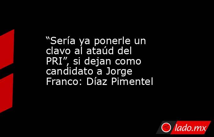 “Sería ya ponerle un clavo al ataúd del PRI”, si dejan como candidato a Jorge Franco: Díaz Pimentel. Noticias en tiempo real