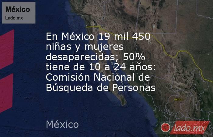 En México 19 mil 450 niñas y mujeres desaparecidas; 50% tiene de 10 a 24 años: Comisión Nacional de Búsqueda de Personas. Noticias en tiempo real