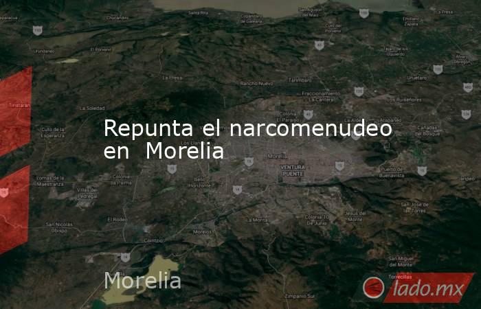 Repunta el narcomenudeo en  Morelia. Noticias en tiempo real