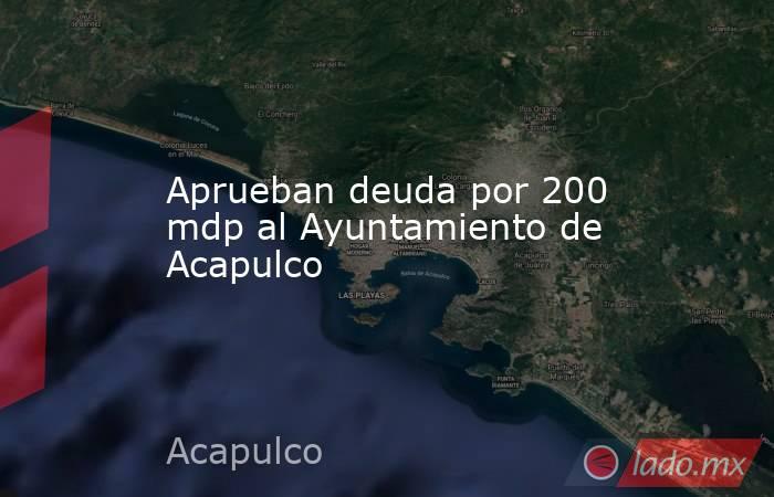 Aprueban deuda por 200 mdp al Ayuntamiento de Acapulco. Noticias en tiempo real