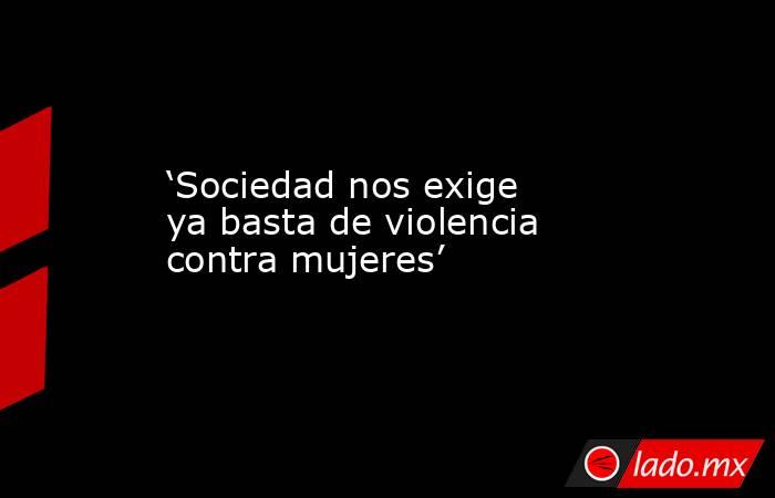 ‘Sociedad nos exige ya basta de violencia contra mujeres’. Noticias en tiempo real