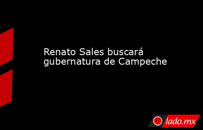 Renato Sales buscará gubernatura de Campeche. Noticias en tiempo real