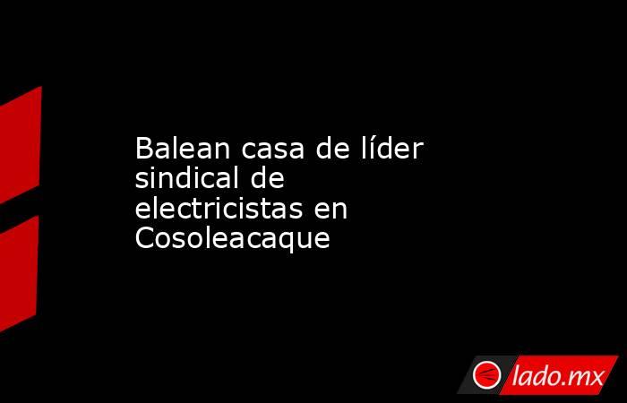 Balean casa de líder sindical de electricistas en Cosoleacaque. Noticias en tiempo real