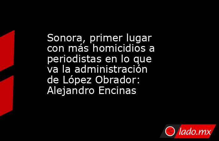 Sonora, primer lugar con más homicidios a periodistas en lo que va la administración de López Obrador: Alejandro Encinas. Noticias en tiempo real