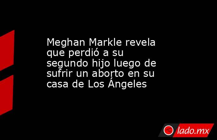 Meghan Markle revela que perdió a su segundo hijo luego de sufrir un aborto en su casa de Los Ángeles. Noticias en tiempo real