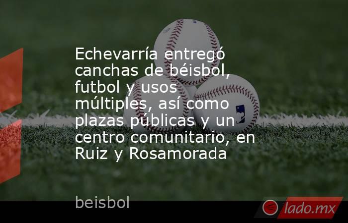 Echevarría entregó canchas de béisbol, futbol y usos múltiples, así como plazas públicas y un centro comunitario, en Ruiz y Rosamorada. Noticias en tiempo real