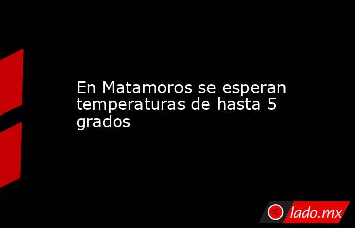 En Matamoros se esperan temperaturas de hasta 5 grados. Noticias en tiempo real