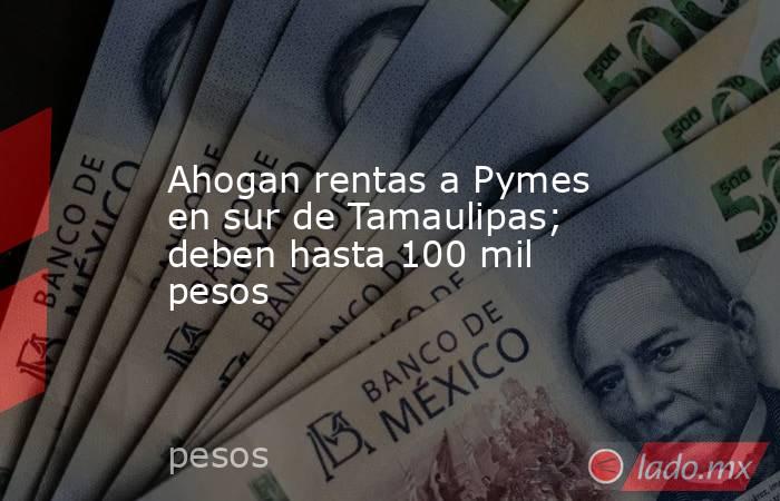 Ahogan rentas a Pymes en sur de Tamaulipas; deben hasta 100 mil pesos. Noticias en tiempo real