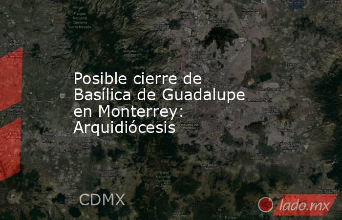 Posible cierre de Basílica de Guadalupe en Monterrey:  Arquidiócesis. Noticias en tiempo real