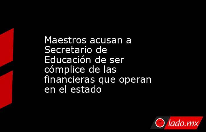 Maestros acusan a Secretario de Educación de ser cómplice de las financieras que operan en el estado. Noticias en tiempo real