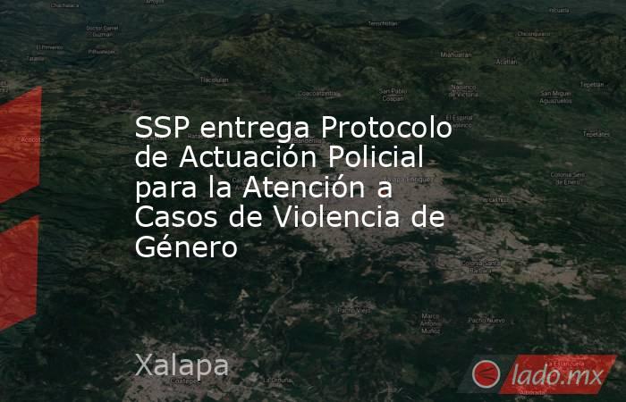 SSP entrega Protocolo de Actuación Policial para la Atención a Casos de Violencia de Género. Noticias en tiempo real