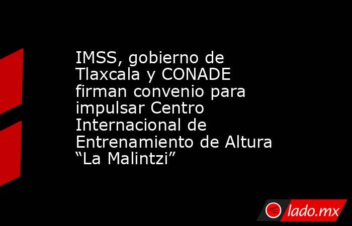 IMSS, gobierno de Tlaxcala y CONADE firman convenio para impulsar Centro Internacional de Entrenamiento de Altura “La Malintzi”. Noticias en tiempo real