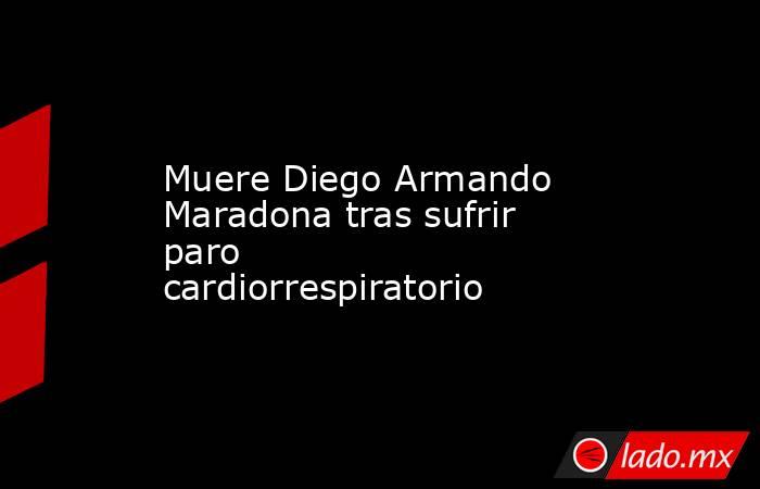 Muere Diego Armando Maradona tras sufrir paro cardiorrespiratorio. Noticias en tiempo real