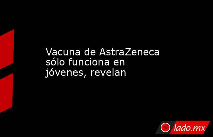 Vacuna de AstraZeneca sólo funciona en jóvenes, revelan. Noticias en tiempo real