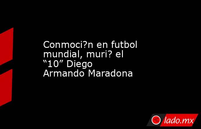 Conmoci?n en futbol mundial, muri? el “10” Diego Armando Maradona. Noticias en tiempo real