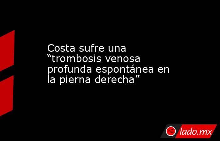 Costa sufre una “trombosis venosa profunda espontánea en la pierna derecha”. Noticias en tiempo real