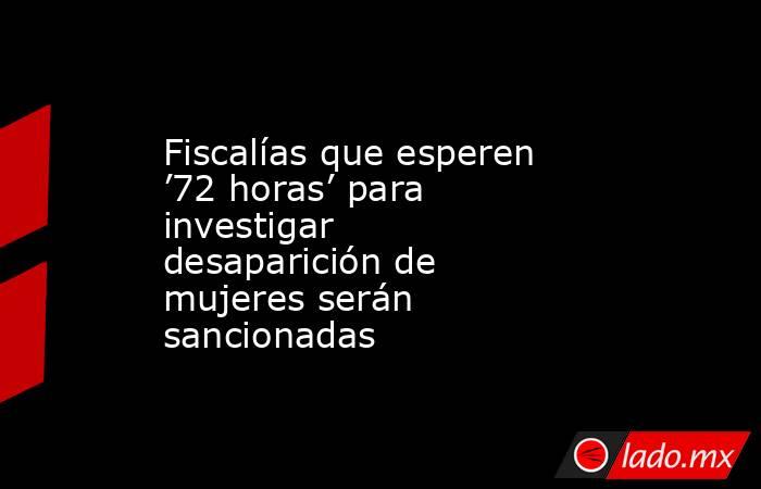 Fiscalías que esperen ’72 horas’ para investigar desaparición de mujeres serán sancionadas. Noticias en tiempo real