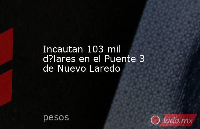 Incautan 103 mil d?lares en el Puente 3 de Nuevo Laredo. Noticias en tiempo real