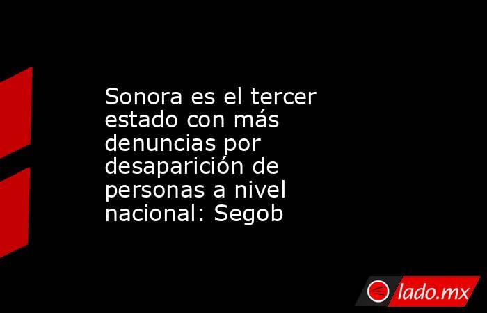 Sonora es el tercer estado con más denuncias por desaparición de personas a nivel nacional: Segob. Noticias en tiempo real