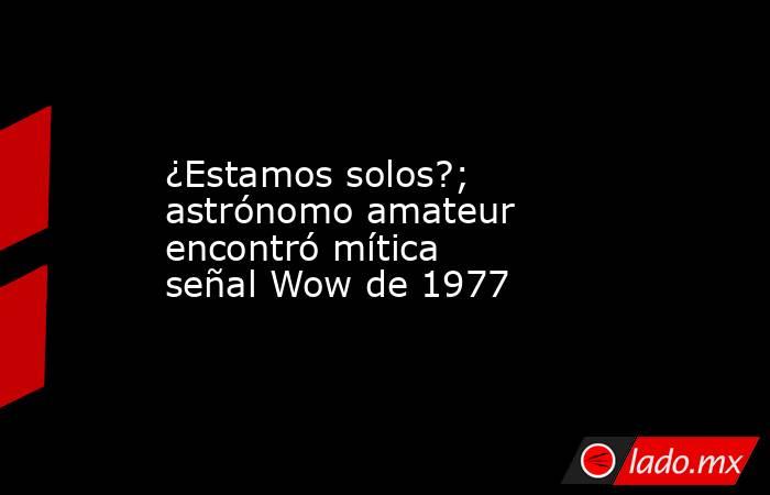 ¿Estamos solos?; astrónomo amateur encontró mítica señal Wow de 1977. Noticias en tiempo real