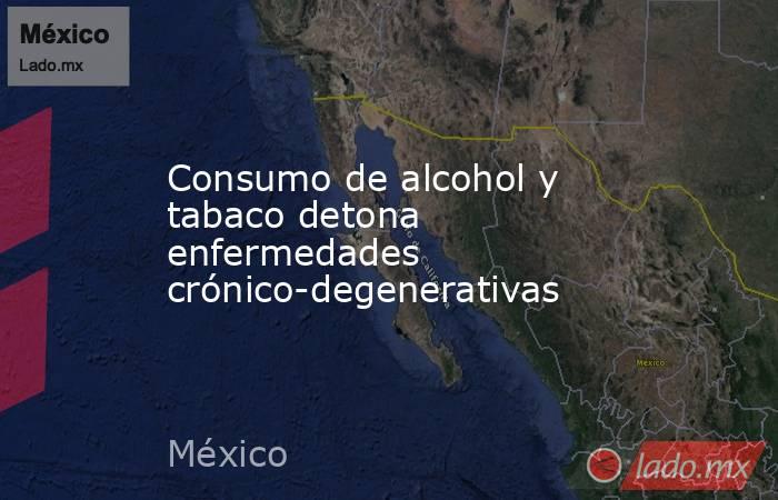 Consumo de alcohol y tabaco detona enfermedades crónico-degenerativas. Noticias en tiempo real