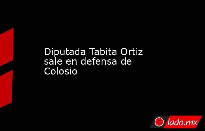 Diputada Tabita Ortiz sale en defensa de Colosio. Noticias en tiempo real