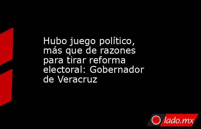 Hubo juego político, más que de razones para tirar reforma electoral: Gobernador de Veracruz. Noticias en tiempo real