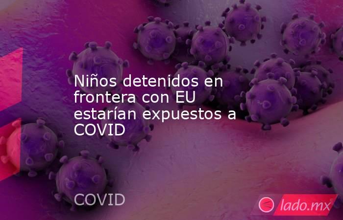 Niños detenidos en frontera con EU estarían expuestos a COVID. Noticias en tiempo real