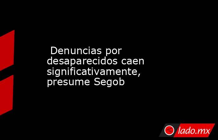  Denuncias por desaparecidos caen significativamente, presume Segob . Noticias en tiempo real