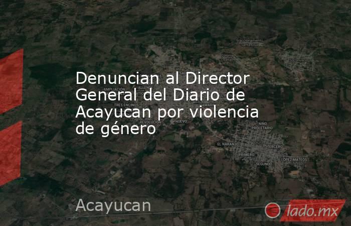 Denuncian al Director General del Diario de Acayucan por violencia de género. Noticias en tiempo real