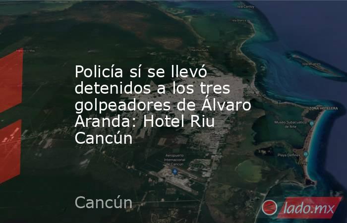 Policía sí se llevó detenidos a los tres golpeadores de Álvaro Aranda: Hotel Riu Cancún. Noticias en tiempo real