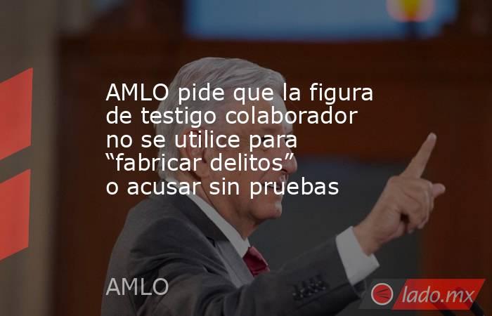 AMLO pide que la figura de testigo colaborador no se utilice para “fabricar delitos” o acusar sin pruebas. Noticias en tiempo real