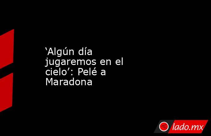 ‘Algún día jugaremos en el cielo’: Pelé a Maradona. Noticias en tiempo real