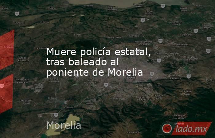 Muere policía estatal, tras baleado al poniente de Morelia. Noticias en tiempo real