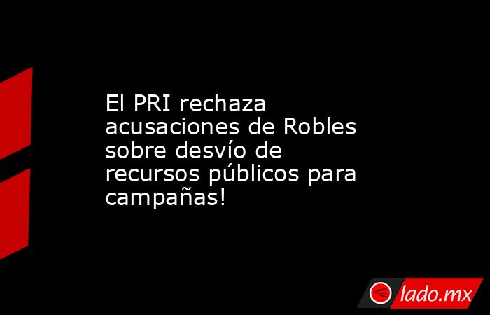 El PRI rechaza acusaciones de Robles sobre desvío de recursos públicos para campañas!. Noticias en tiempo real