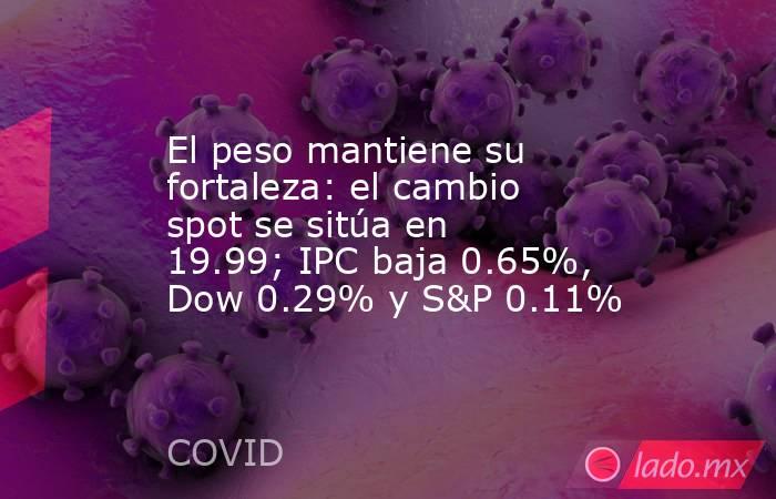 El peso mantiene su fortaleza: el cambio spot se sitúa en 19.99; IPC baja 0.65%, Dow 0.29% y S&P 0.11%. Noticias en tiempo real