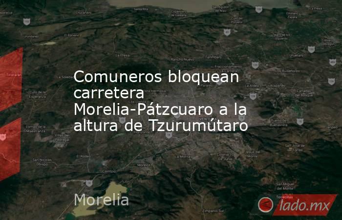 Comuneros bloquean carretera Morelia-Pátzcuaro a la altura de Tzurumútaro. Noticias en tiempo real