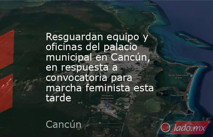 Resguardan equipo y oficinas del palacio municipal en Cancún, en respuesta a convocatoria para marcha feminista esta tarde. Noticias en tiempo real