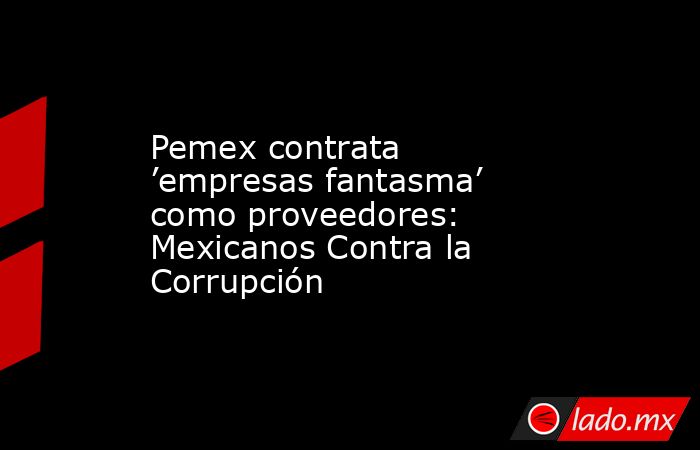 Pemex contrata ’empresas fantasma’ como proveedores: Mexicanos Contra la Corrupción. Noticias en tiempo real