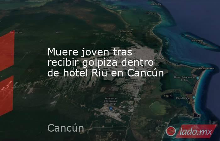 Muere joven tras recibir golpiza dentro de hotel Riu en Cancún. Noticias en tiempo real