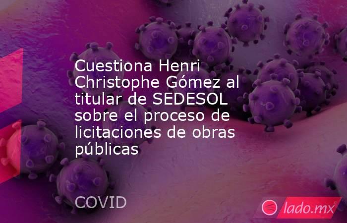 Cuestiona Henri Christophe Gómez al titular de SEDESOL sobre el proceso de licitaciones de obras públicas. Noticias en tiempo real