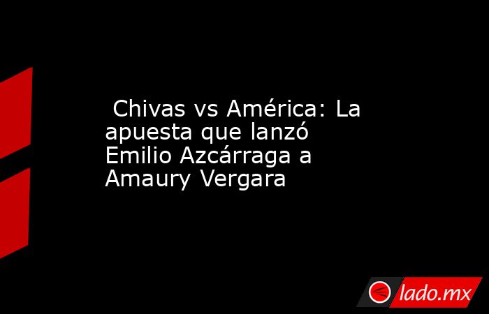  Chivas vs América: La apuesta que lanzó Emilio Azcárraga a Amaury Vergara. Noticias en tiempo real