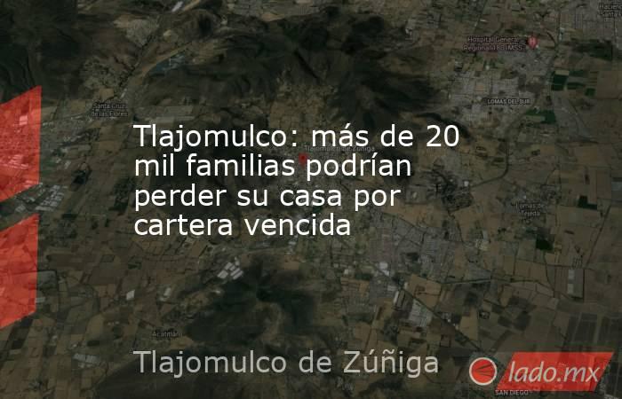 Tlajomulco: más de 20 mil familias podrían perder su casa por cartera vencida. Noticias en tiempo real