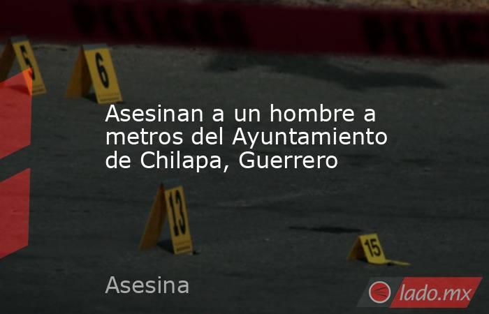 Asesinan a un hombre a metros del Ayuntamiento de Chilapa, Guerrero. Noticias en tiempo real