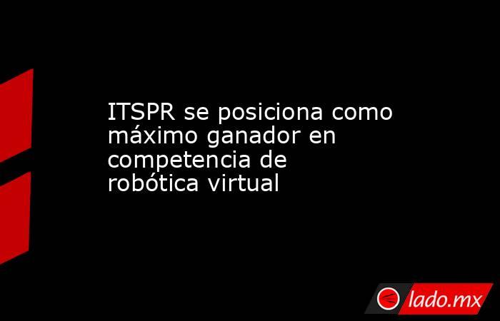 ITSPR se posiciona como máximo ganador en competencia de robótica virtual. Noticias en tiempo real